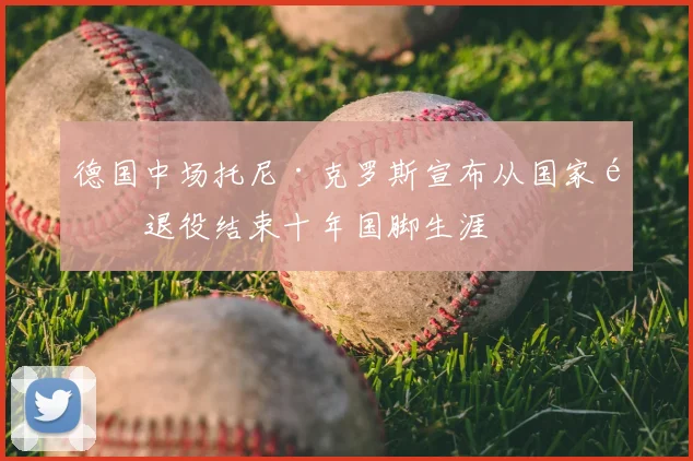 德国中场托尼·克罗斯宣布从国家队退役结束十年国脚生涯