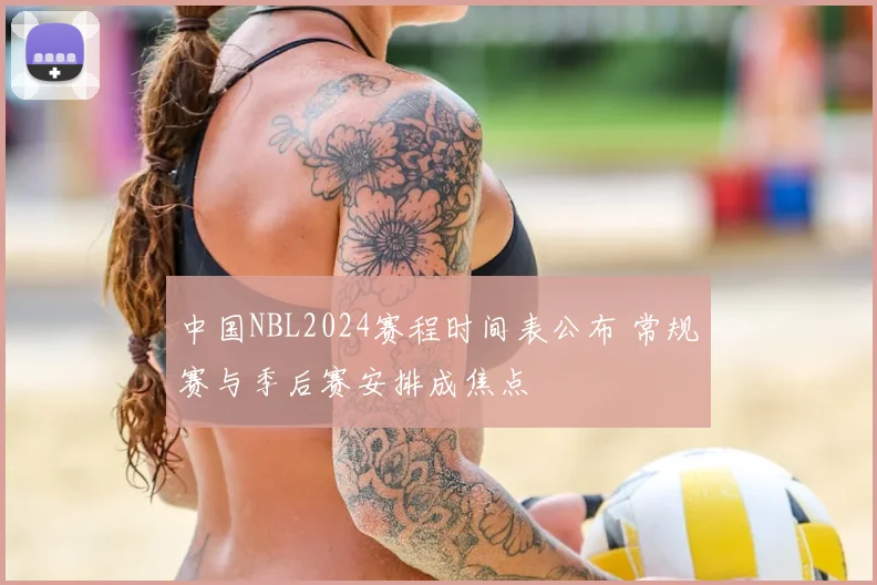 中国NBL2024赛程时间表公布 常规赛与季后赛安排成焦点