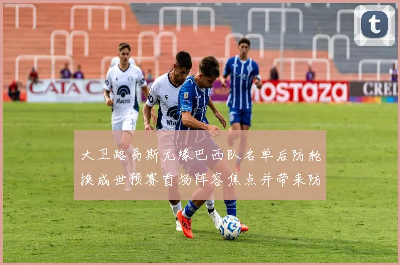 大卫路易斯无缘巴西队名单后防轮换成世预赛首场阵容焦点并带来防线考验