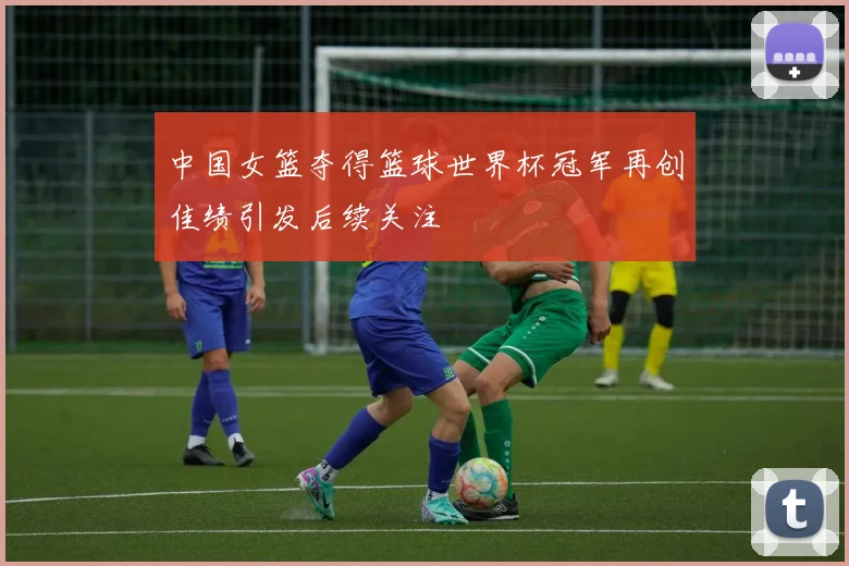 中国女篮夺得篮球世界杯冠军再创佳绩引发后续关注