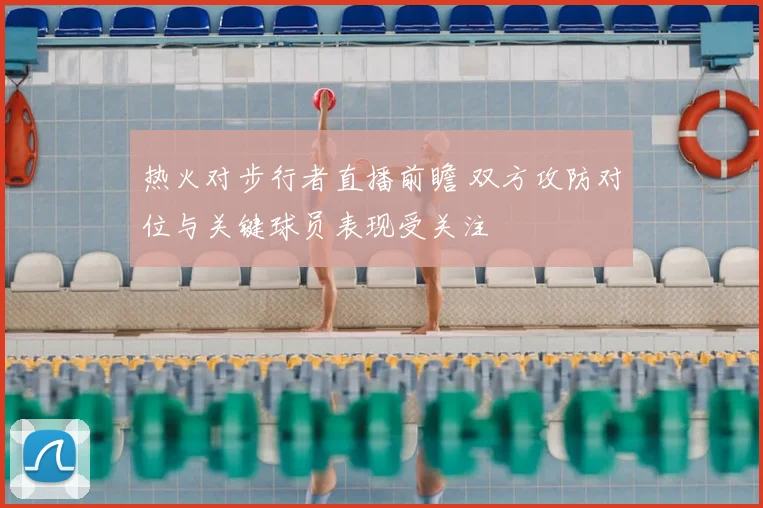 热火对步行者直播前瞻 双方攻防对位与关键球员表现受关注