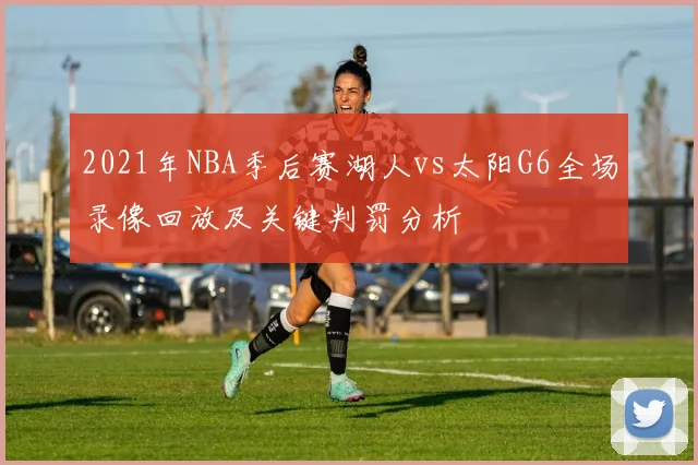 2021年NBA季后赛湖人vs太阳G6全场录像回放及关键判罚分析