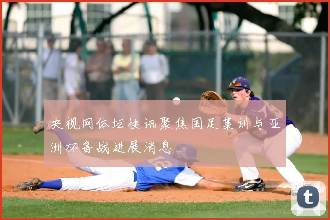 央视网体坛快讯聚焦国足集训与亚洲杯备战进展消息