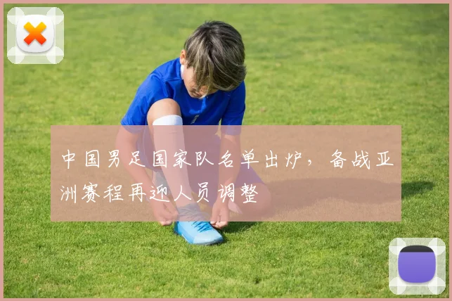 中国男足国家队名单出炉,备战亚洲赛程再迎人员调整