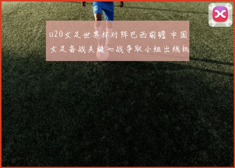 u20女足世界杯对阵巴西前瞻 中国女足备战关键一战争取小组出线机会