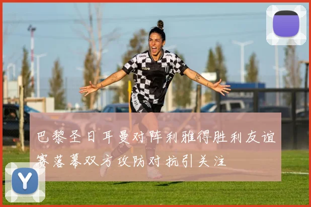 巴黎圣日耳曼对阵利雅得胜利友谊赛落幕双方攻防对抗引关注