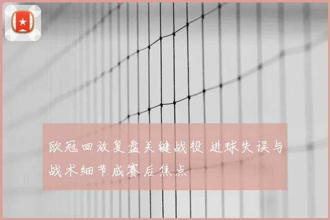 欧冠回放复盘关键战役 进球失误与战术细节成赛后焦点