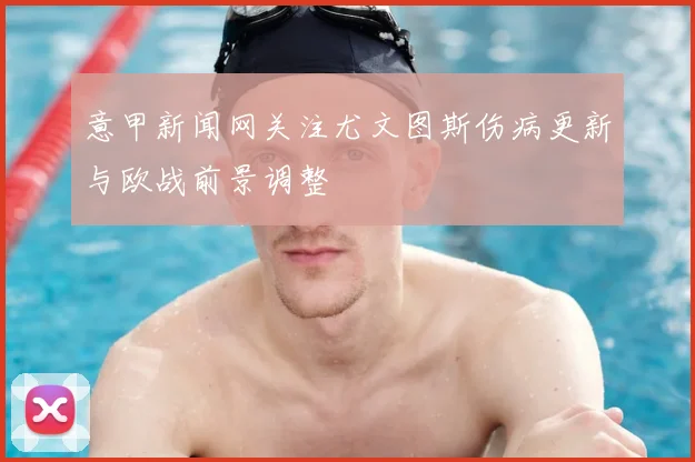 意甲新闻网关注尤文图斯伤病更新与欧战前景调整