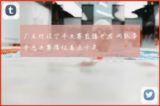 广东对辽宁半决赛直播开启 两队争夺总决赛席位看点十足