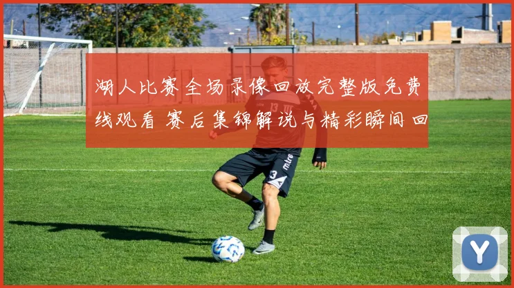 湖人比赛全场录像回放完整版免费线观看 赛后集锦解说与精彩瞬间回顾