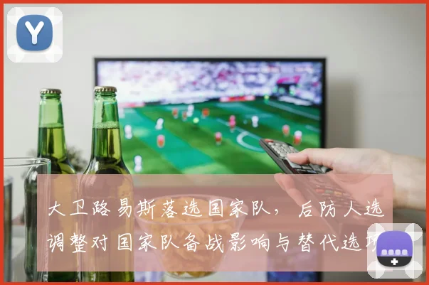 大卫路易斯落选国家队,后防人选调整对国家队备战影响与替代选项