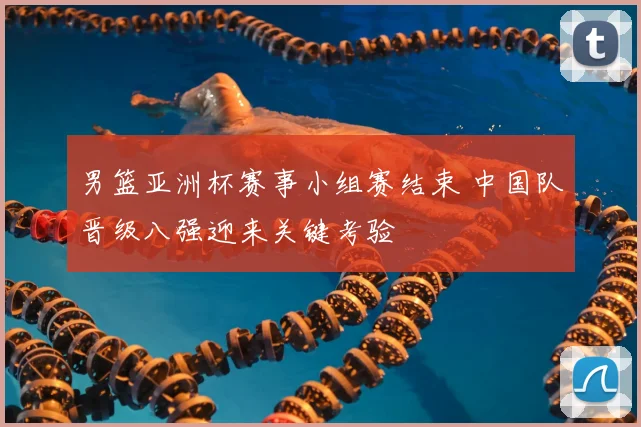 男篮亚洲杯赛事小组赛结束 中国队晋级八强迎来关键考验