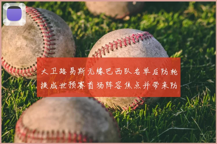 大卫路易斯无缘巴西队名单后防轮换成世预赛首场阵容焦点并带来防线考验