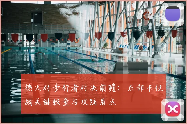 热火对步行者对决前瞻:东部卡位战关键较量与攻防看点