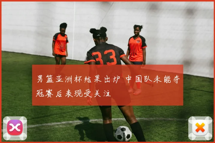 男篮亚洲杯结果出炉 中国队未能夺冠赛后表现受关注