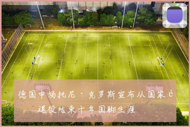 德国中场托尼·克罗斯宣布从国家队退役结束十年国脚生涯