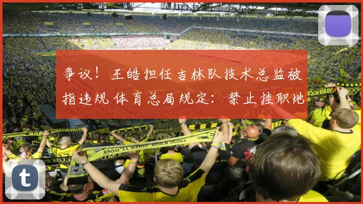 争议！王皓担任吉林队技术总监被指违规 体育总局规定：禁止挂职地方