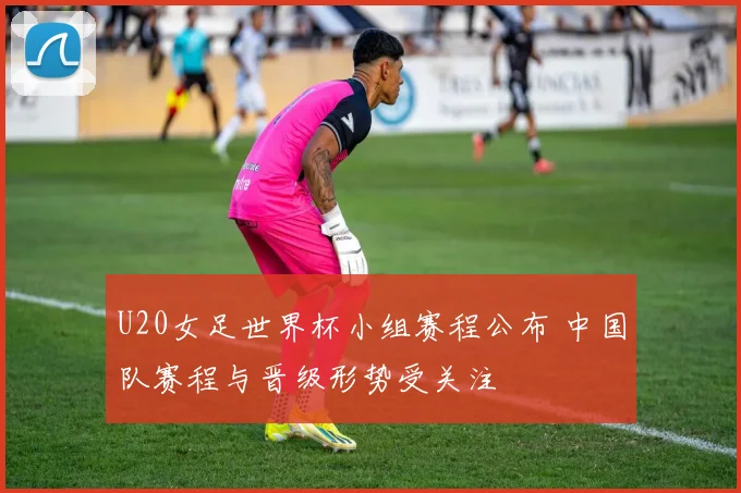 U20女足世界杯小组赛程公布 中国队赛程与晋级形势受关注