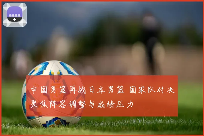 中国男篮再战日本男篮 国家队对决聚焦阵容调整与成绩压力