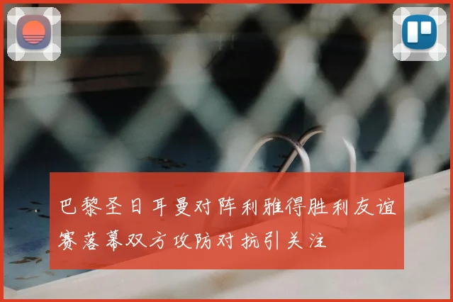 巴黎圣日耳曼对阵利雅得胜利友谊赛落幕双方攻防对抗引关注