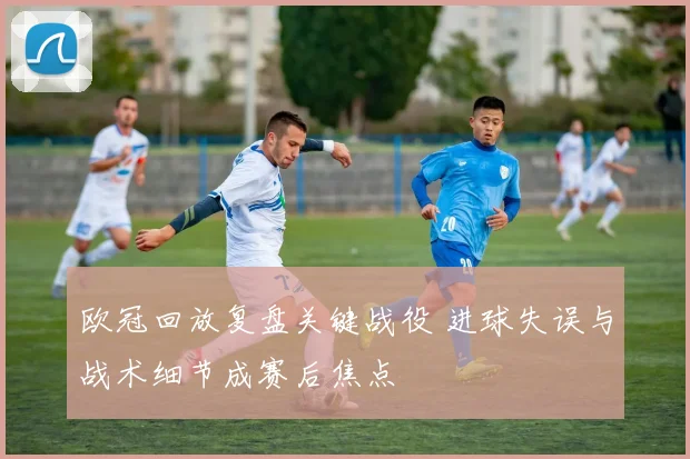 欧冠回放复盘关键战役 进球失误与战术细节成赛后焦点
