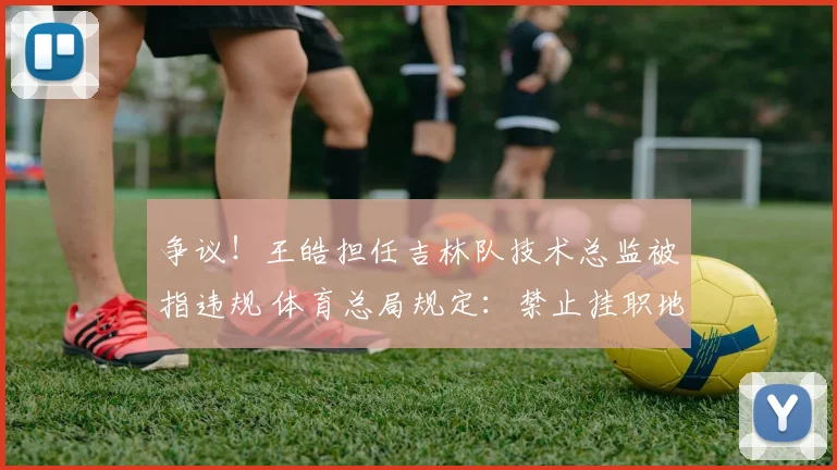 争议!王皓担任吉林队技术总监被指违规 体育总局规定:禁止挂职地方