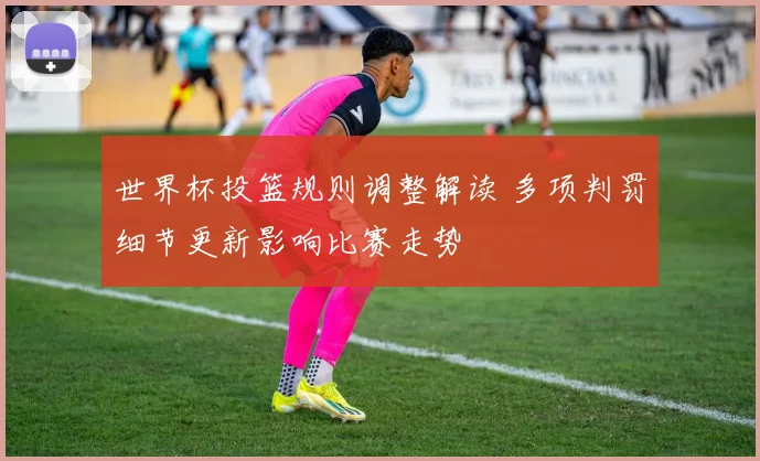 世界杯投篮规则调整解读 多项判罚细节更新影响比赛走势