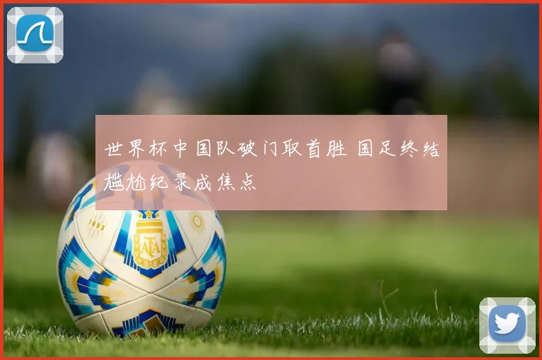 世界杯中国队破门取首胜 国足终结尴尬纪录成焦点