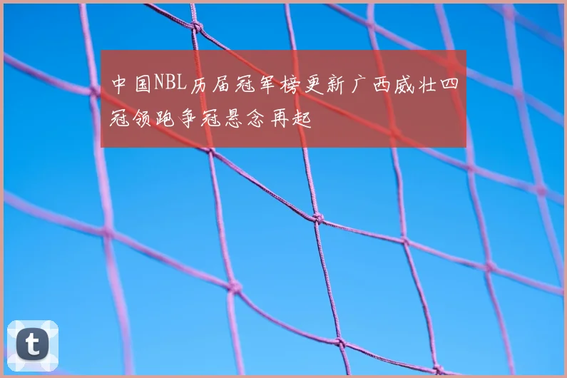 中国NBL历届冠军榜更新广西威壮四冠领跑争冠悬念再起