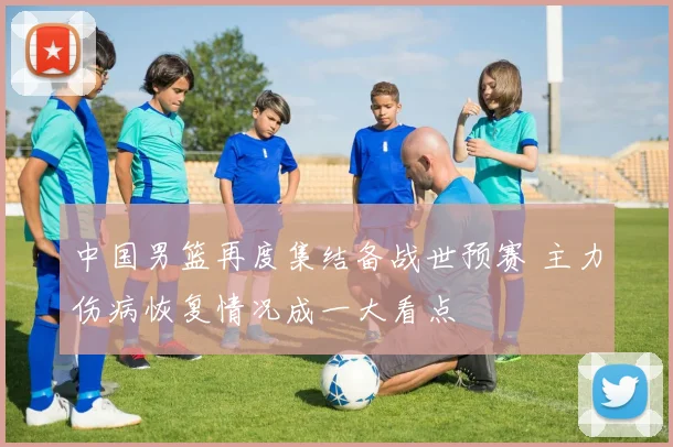 中国男篮再度集结备战世预赛 主力伤病恢复情况成一大看点