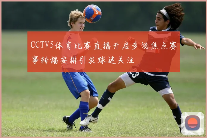 CCTV5体育比赛直播开启多场焦点赛事转播安排引发球迷关注