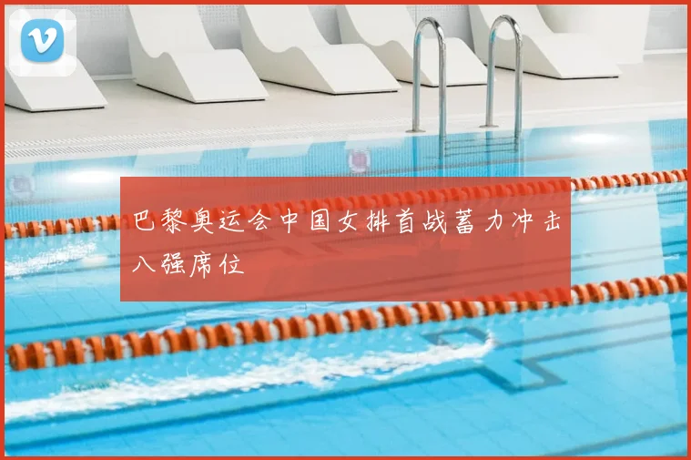 巴黎奥运会中国女排首战蓄力冲击八强席位