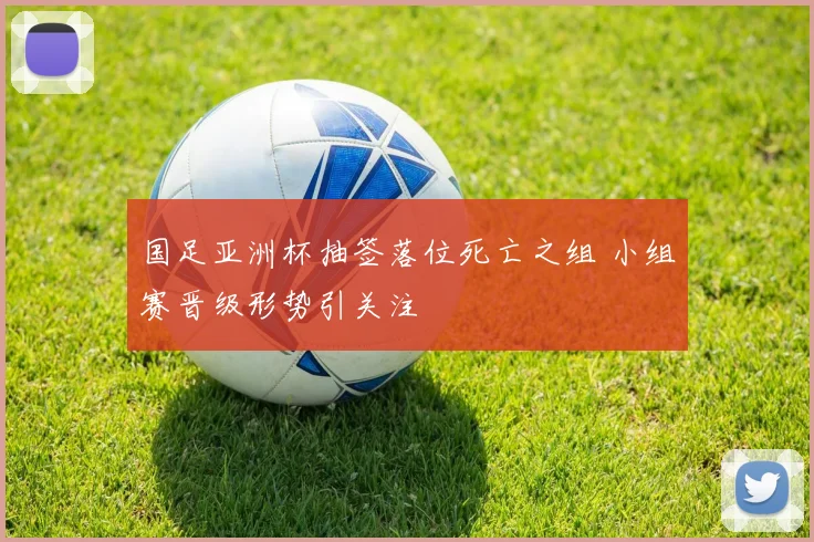 国足亚洲杯抽签落位死亡之组 小组赛晋级形势引关注
