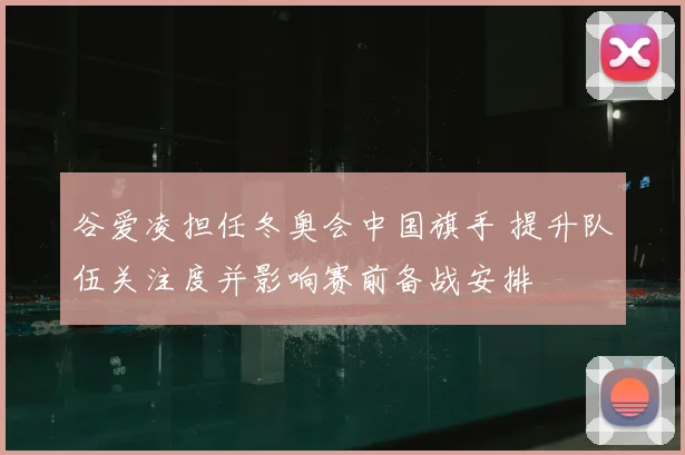 谷爱凌担任冬奥会中国旗手 提升队伍关注度并影响赛前备战安排
