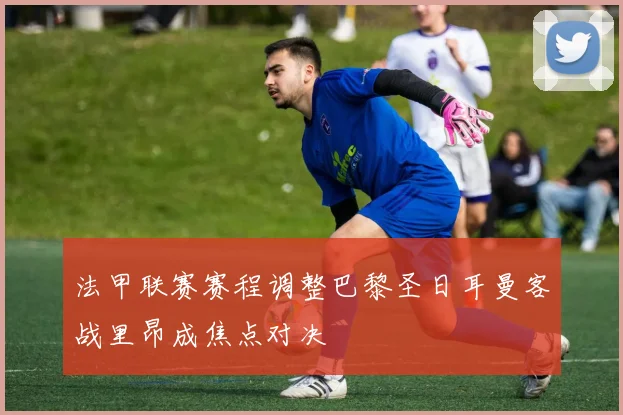 法甲联赛赛程调整巴黎圣日耳曼客战里昂成焦点对决