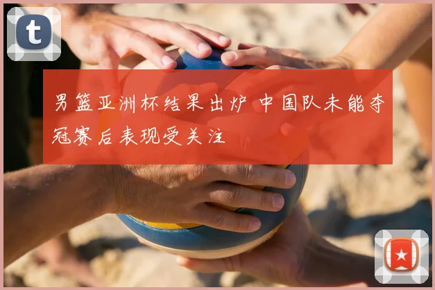 男篮亚洲杯结果出炉 中国队未能夺冠赛后表现受关注