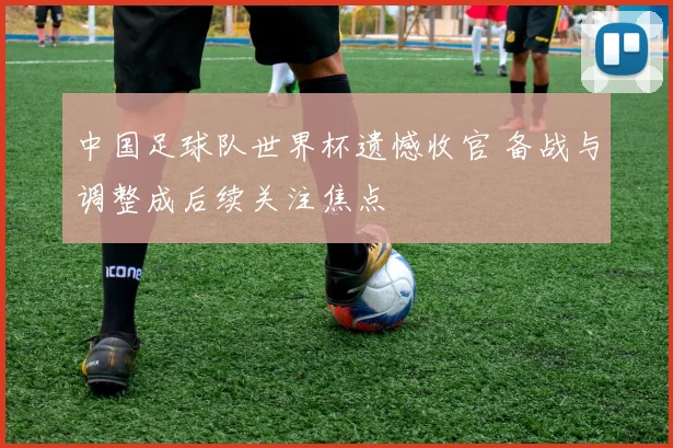 中国足球队世界杯遗憾收官 备战与调整成后续关注焦点