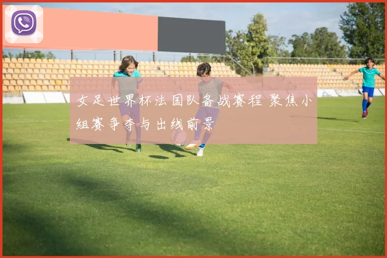 女足世界杯法国队备战赛程 聚焦小组赛争夺与出线前景