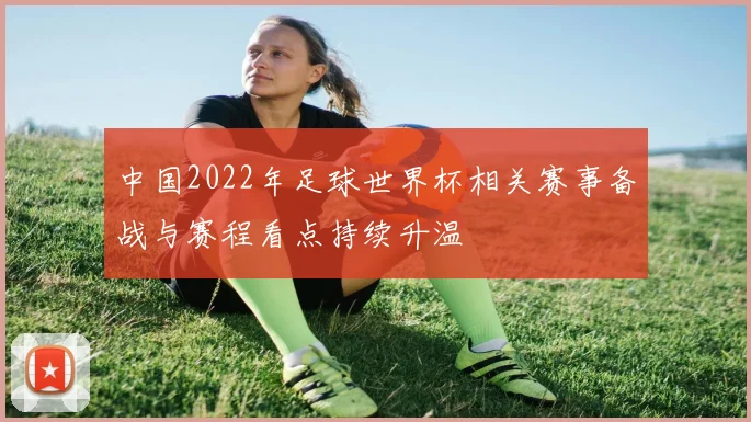 中国2022年足球世界杯相关赛事备战与赛程看点持续升温