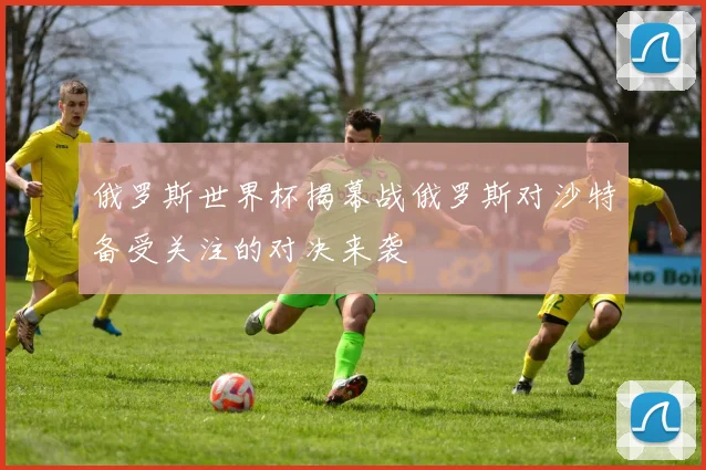 俄罗斯世界杯揭幕战俄罗斯对沙特备受关注的对决来袭