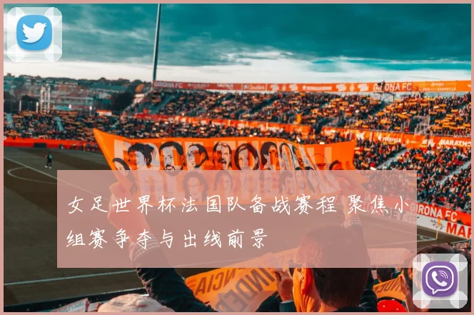 女足世界杯法国队备战赛程 聚焦小组赛争夺与出线前景