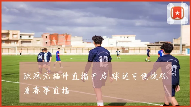 欧冠无插件直播开启 球迷可便捷观看赛事直播