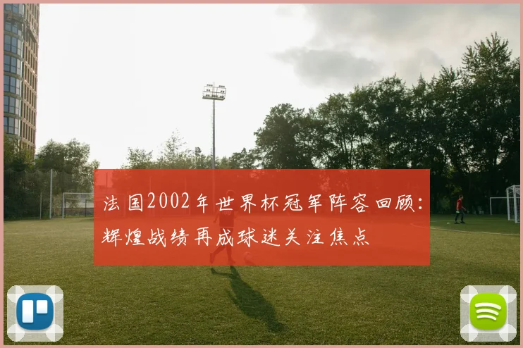 法国2002年世界杯冠军阵容回顾：辉煌战绩再成球迷关注焦点