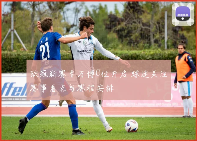 欧冠新赛季万博C位开启 球迷关注赛事看点与赛程安排