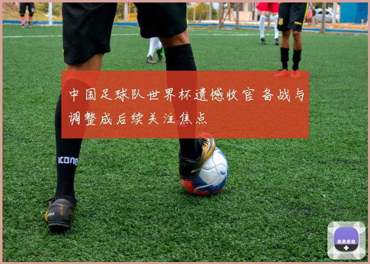 中国足球队世界杯遗憾收官 备战与调整成后续关注焦点
